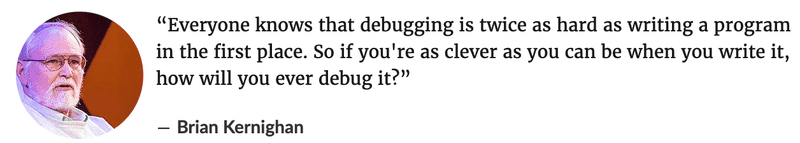 Everyone knows that debugging is twice as hard as writing a program in the first place. So if you're as clever as you can be when you write it, how will you ever debug it? ― Brian Kernighan